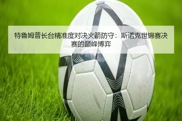 特鲁姆普长台精准度对决火箭防守：斯诺克世锦赛决赛的巅峰博弈