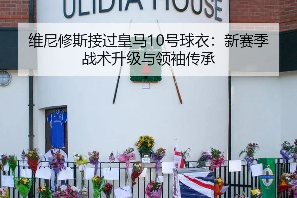 维尼修斯接过皇马10号球衣：新赛季战术升级与领袖传承