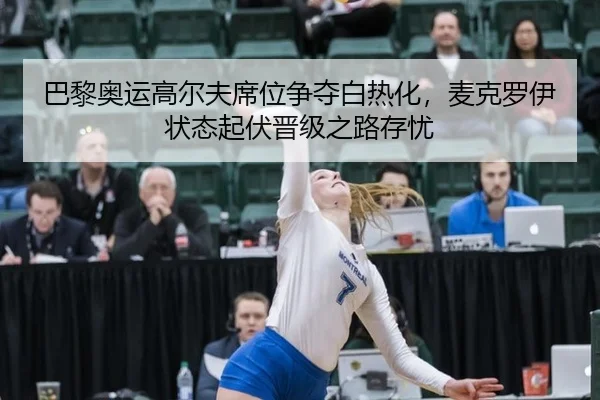 巴黎奥运高尔夫席位争夺白热化，麦克罗伊状态起伏晋级之路存忧