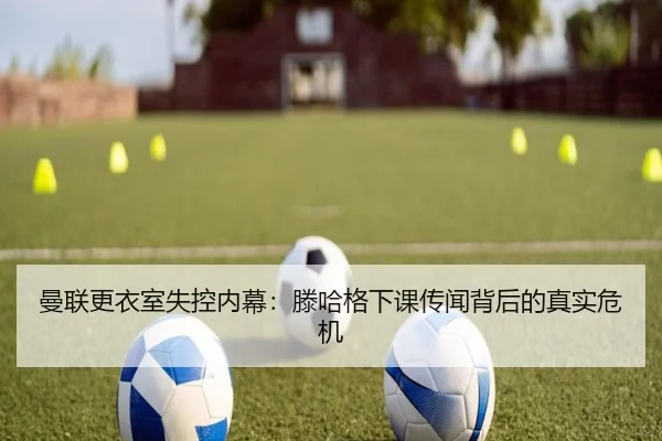 曼联更衣室失控内幕：滕哈格下课传闻背后的真实危机