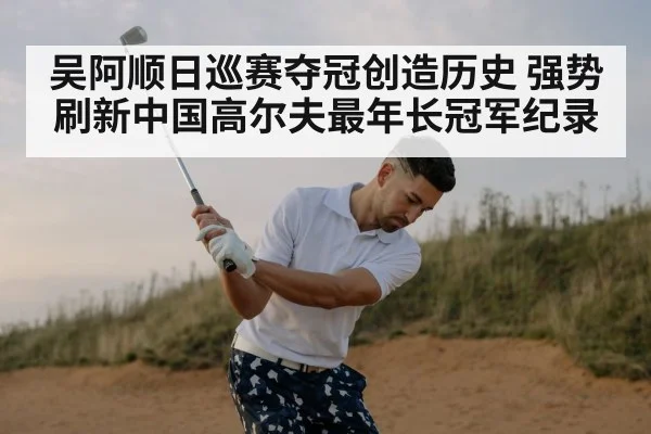 吴阿顺日巡赛夺冠创造历史 强势刷新中国高尔夫最年长冠军纪录