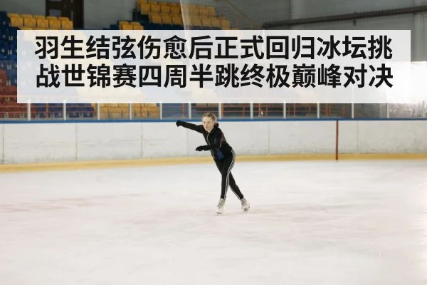 羽生结弦伤愈后正式回归冰坛挑战世锦赛四周半跳终极巅峰对决