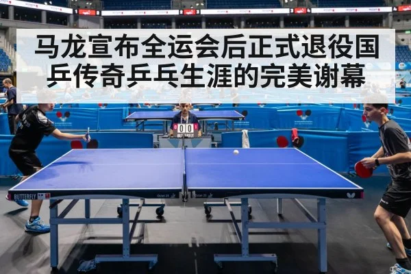 马龙宣布全运会后正式退役国乒传奇乒乓生涯的完美谢幕