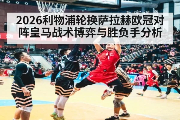 2026利物浦轮换萨拉赫欧冠对阵皇马战术博弈与胜负手分析